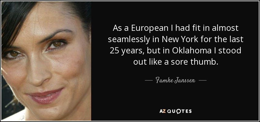 As a European I had fit in almost seamlessly in New York for the last 25 years, but in Oklahoma I stood out like a sore thumb. - Famke Janssen