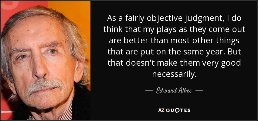 As a fairly objective judgment, I do think that my plays as they come out are better than most other things that are put on the same year. But that doesn't make them very good necessarily. - Edward Albee