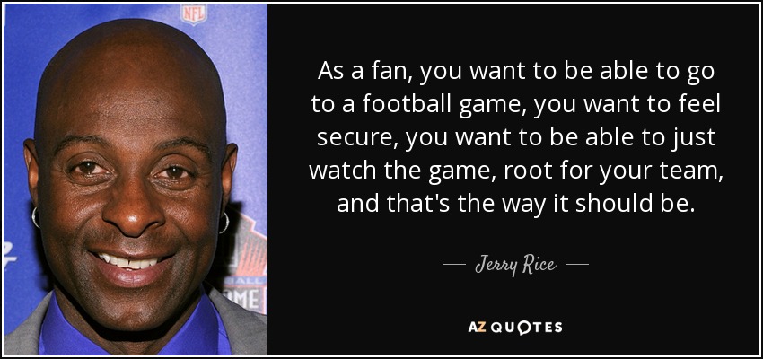 As a fan, you want to be able to go to a football game, you want to feel secure, you want to be able to just watch the game, root for your team, and that's the way it should be. - Jerry Rice