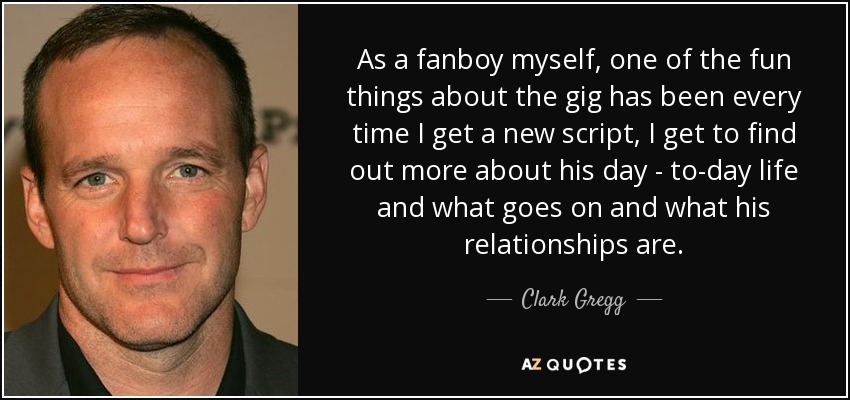 As a fanboy myself, one of the fun things about the gig has been every time I get a new script, I get to find out more about his day - to-day life and what goes on and what his relationships are. - Clark Gregg