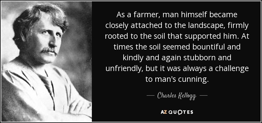 As a farmer, man himself became closely attached to the landscape, firmly rooted to the soil that supported him. At times the soil seemed bountiful and kindly and again stubborn and unfriendly, but it was always a challenge to man's cunning. - Charles Kellogg