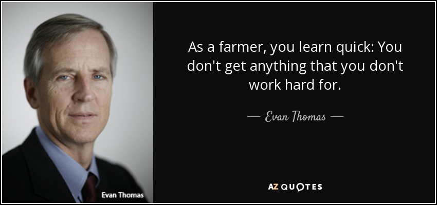 As a farmer, you learn quick: You don't get anything that you don't work hard for. - Evan Thomas