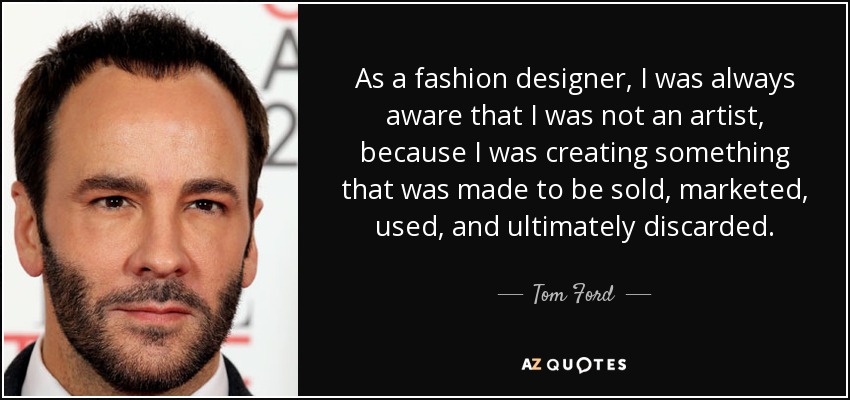 As a fashion designer, I was always aware that I was not an artist, because I was creating something that was made to be sold, marketed, used, and ultimately discarded. - Tom Ford