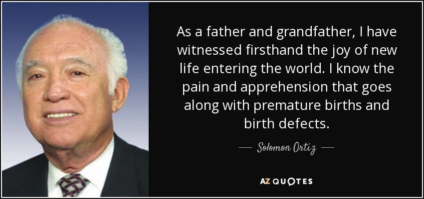 As a father and grandfather, I have witnessed firsthand the joy of new life entering the world. I know the pain and apprehension that goes along with premature births and birth defects. - Solomon Ortiz