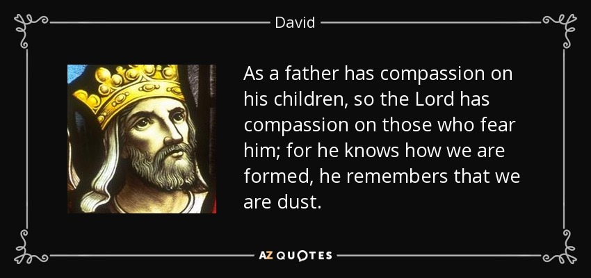 As a father has compassion on his children, so the Lord has compassion on those who fear him; for he knows how we are formed, he remembers that we are dust. - David