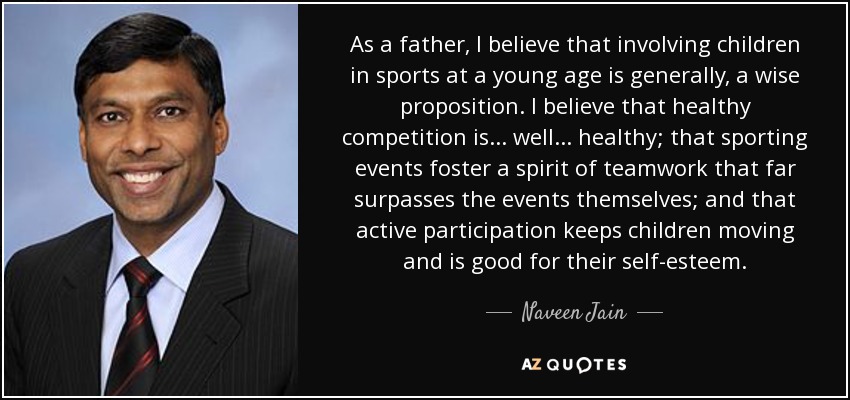 As a father, I believe that involving children in sports at a young age is generally, a wise proposition. I believe that healthy competition is... well... healthy; that sporting events foster a spirit of teamwork that far surpasses the events themselves; and that active participation keeps children moving and is good for their self-esteem. - Naveen Jain