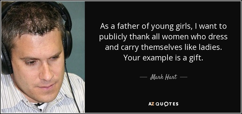 As a father of young girls, I want to publicly thank all women who dress and carry themselves like ladies. Your example is a gift. - Mark Hart