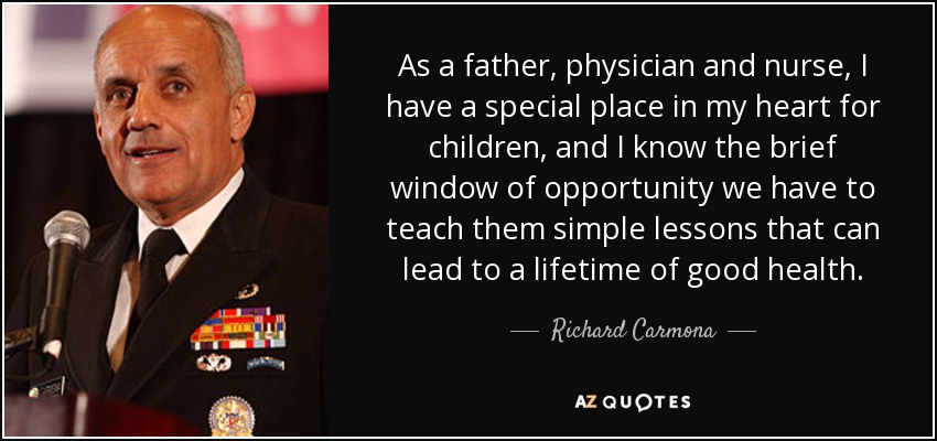 As a father, physician and nurse, I have a special place in my heart for children, and I know the brief window of opportunity we have to teach them simple lessons that can lead to a lifetime of good health. - Richard Carmona