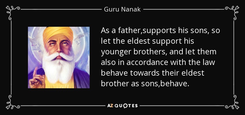 As a father ,supports his sons, so let the eldest support his younger brothers, and let them also in accordance with the law behave towards their eldest brother as sons ,behave. - Guru Nanak