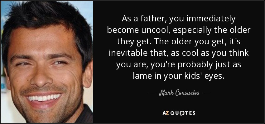 As a father, you immediately become uncool, especially the older they get. The older you get, it's inevitable that, as cool as you think you are, you're probably just as lame in your kids' eyes. - Mark Consuelos