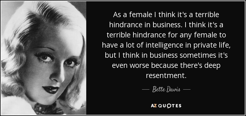 As a female I think it's a terrible hindrance in business. I think it's a terrible hindrance for any female to have a lot of intelligence in private life, but I think in business sometimes it's even worse because there's deep resentment. - Bette Davis