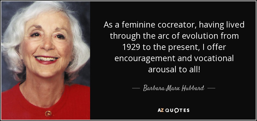 As a feminine cocreator, having lived through the arc of evolution from 1929 to the present, I offer encouragement and vocational arousal to all! - Barbara Marx Hubbard