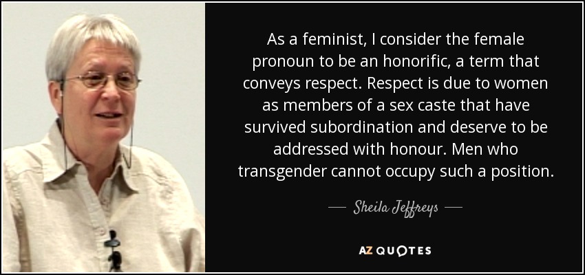 As a feminist, I consider the female pronoun to be an honorific, a term that conveys respect. Respect is due to women as members of a sex caste that have survived subordination and deserve to be addressed with honour. Men who transgender cannot occupy such a position. - Sheila Jeffreys