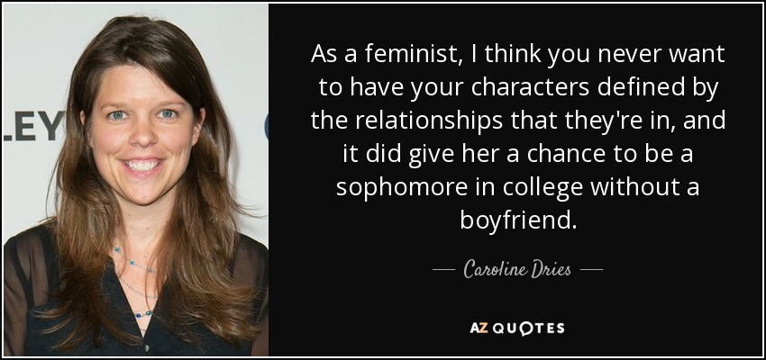 As a feminist, I think you never want to have your characters defined by the relationships that they're in, and it did give her a chance to be a sophomore in college without a boyfriend. - Caroline Dries