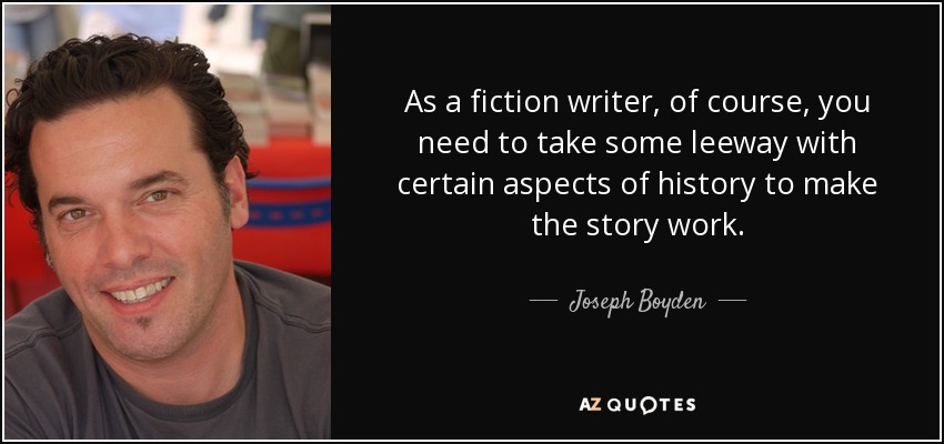 As a fiction writer, of course, you need to take some leeway with certain aspects of history to make the story work. - Joseph Boyden