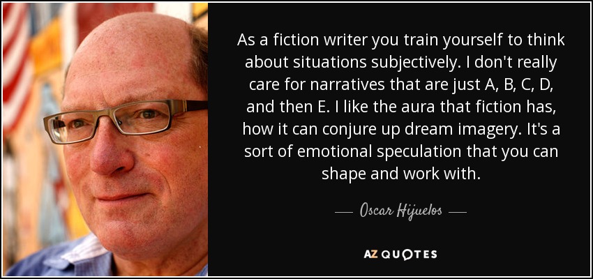 As a fiction writer you train yourself to think about situations subjectively. I don't really care for narratives that are just A, B, C, D, and then E. I like the aura that fiction has, how it can conjure up dream imagery. It's a sort of emotional speculation that you can shape and work with. - Oscar Hijuelos