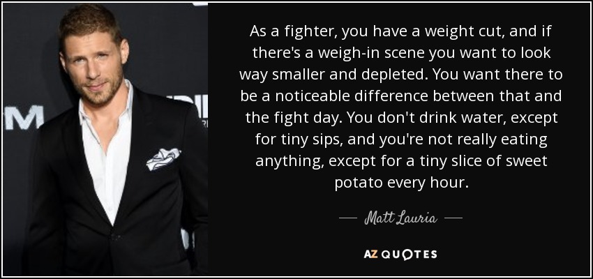 As a fighter, you have a weight cut, and if there's a weigh-in scene you want to look way smaller and depleted. You want there to be a noticeable difference between that and the fight day. You don't drink water, except for tiny sips, and you're not really eating anything, except for a tiny slice of sweet potato every hour. - Matt Lauria