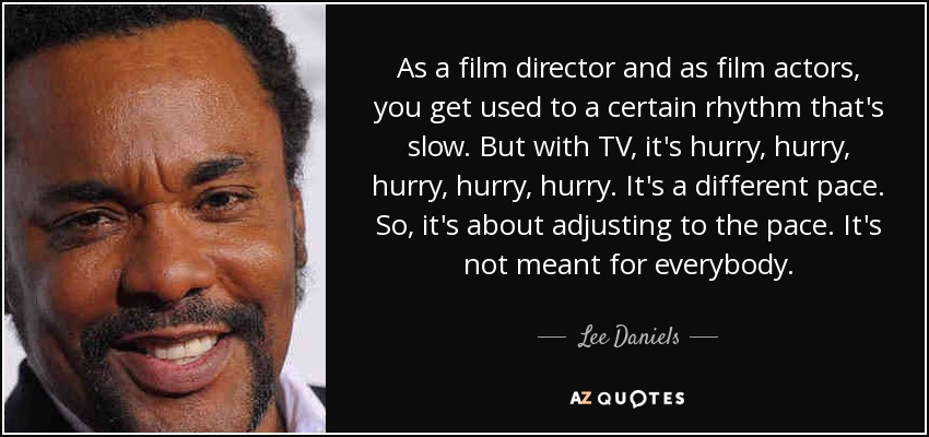 As a film director and as film actors, you get used to a certain rhythm that's slow. But with TV, it's hurry, hurry, hurry, hurry, hurry. It's a different pace. So, it's about adjusting to the pace. It's not meant for everybody. - Lee Daniels