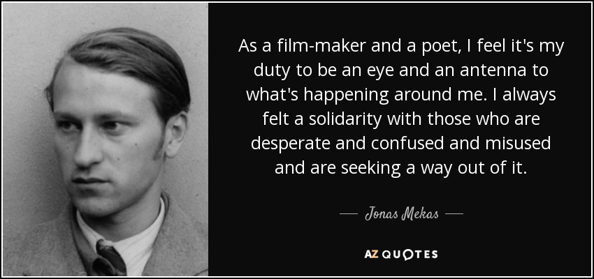 As a film-maker and a poet, I feel it's my duty to be an eye and an antenna to what's happening around me. I always felt a solidarity with those who are desperate and confused and misused and are seeking a way out of it. - Jonas Mekas