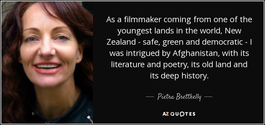 As a filmmaker coming from one of the youngest lands in the world, New Zealand - safe, green and democratic - I was intrigued by Afghanistan, with its literature and poetry, its old land and its deep history. - Pietra Brettkelly