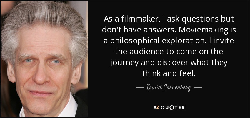 As a filmmaker, I ask questions but don't have answers. Moviemaking is a philosophical exploration. I invite the audience to come on the journey and discover what they think and feel. - David Cronenberg