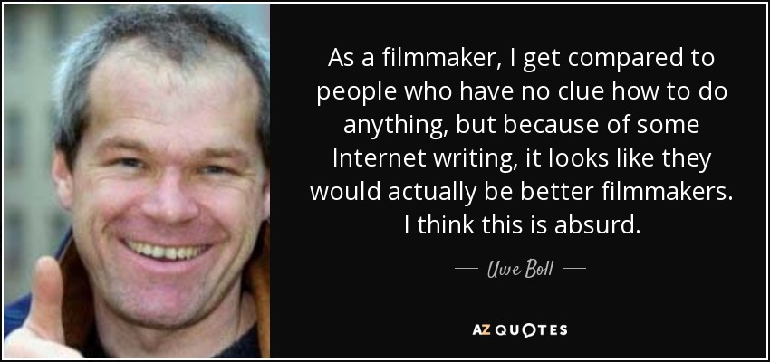 As a filmmaker, I get compared to people who have no clue how to do anything, but because of some Internet writing, it looks like they would actually be better filmmakers. I think this is absurd. - Uwe Boll