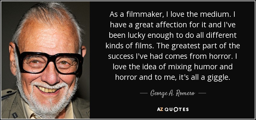 As a filmmaker, I love the medium. I have a great affection for it and I've been lucky enough to do all different kinds of films. The greatest part of the success I've had comes from horror. I love the idea of mixing humor and horror and to me, it's all a giggle. - George A. Romero