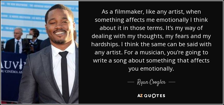 As a filmmaker‚ like any artist‚ when something affects me emotionally I think about it in those terms. It's my way of dealing with my thoughts‚ my fears and my hardships. I think the same can be said with any artist. For a musician‚ you're going to write a song about something that affects you emotionally. - Ryan Coogler