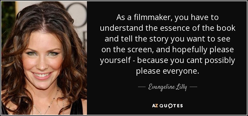 As a filmmaker, you have to understand the essence of the book and tell the story you want to see on the screen, and hopefully please yourself - because you cant possibly please everyone. - Evangeline Lilly