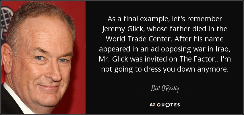 As a final example, let's remember Jeremy Glick, whose father died in the World Trade Center. After his name appeared in an ad opposing war in Iraq, Mr. Glick was invited on The Factor .. I'm not going to dress you down anymore. - Bill O'Reilly