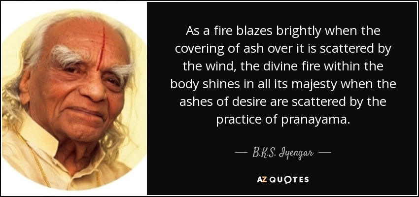 As a fire blazes brightly when the covering of ash over it is scattered by the wind, the divine fire within the body shines in all its majesty when the ashes of desire are scattered by the practice of pranayama. - B.K.S. Iyengar