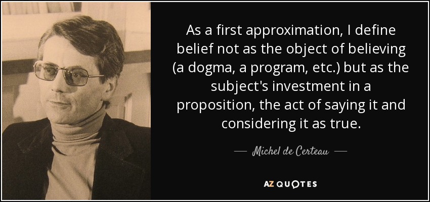As a first approximation, I define belief not as the object of believing (a dogma, a program, etc.) but as the subject's investment in a proposition, the act of saying it and considering it as true. - Michel de Certeau