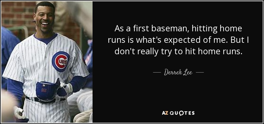 As a first baseman, hitting home runs is what's expected of me. But I don't really try to hit home runs. - Derrek Lee