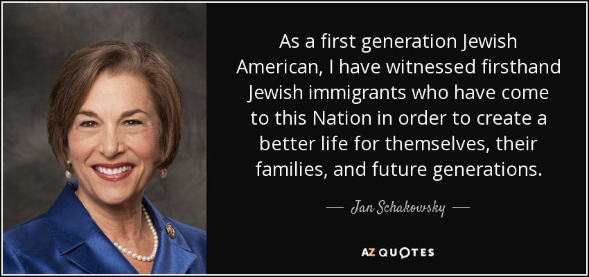 As a first generation Jewish American, I have witnessed firsthand Jewish immigrants who have come to this Nation in order to create a better life for themselves, their families, and future generations. - Jan Schakowsky