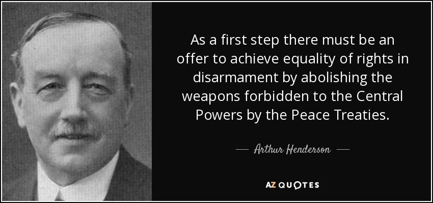 As a first step there must be an offer to achieve equality of rights in disarmament by abolishing the weapons forbidden to the Central Powers by the Peace Treaties. - Arthur Henderson
