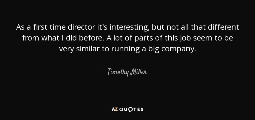 As a first time director it's interesting, but not all that different from what I did before. A lot of parts of this job seem to be very similar to running a big company. - Timothy Miller