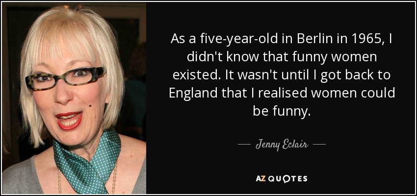 As a five-year-old in Berlin in 1965, I didn't know that funny women existed. It wasn't until I got back to England that I realised women could be funny. - Jenny Eclair