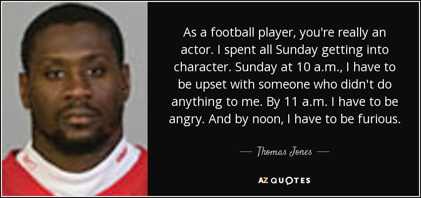 As a football player, you're really an actor. I spent all Sunday getting into character. Sunday at 10 a.m., I have to be upset with someone who didn't do anything to me. By 11 a.m. I have to be angry. And by noon, I have to be furious. - Thomas Jones