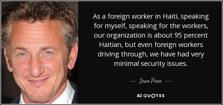 As a foreign worker in Haiti, speaking for myself, speaking for the workers, our organization is about 95 percent Haitian, but even foreign workers driving through, we have had very minimal security issues. - Sean Penn
