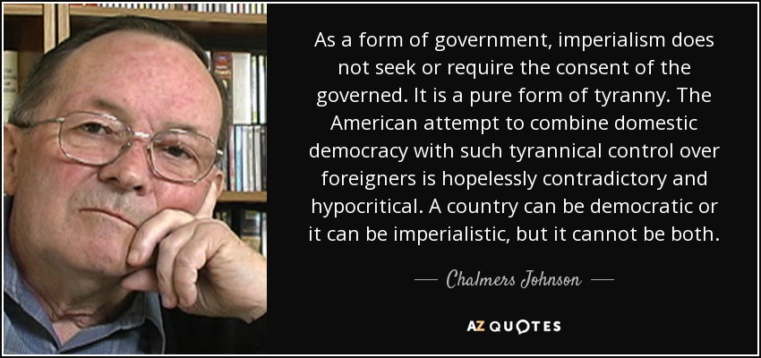 As a form of government, imperialism does not seek or require the consent of the governed. It is a pure form of tyranny. The American attempt to combine domestic democracy with such tyrannical control over foreigners is hopelessly contradictory and hypocritical. A country can be democratic or it can be imperialistic, but it cannot be both. - Chalmers Johnson