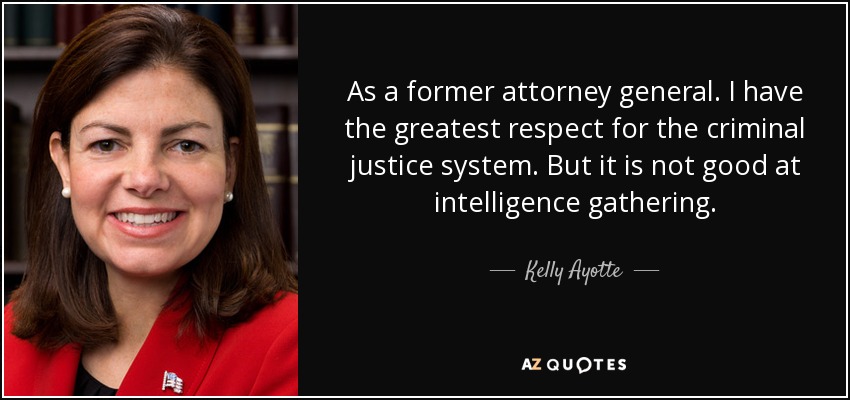 As a former attorney general. I have the greatest respect for the criminal justice system. But it is not good at intelligence gathering. - Kelly Ayotte