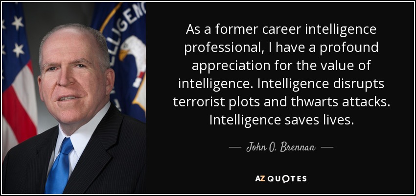 As a former career intelligence professional, I have a profound appreciation for the value of intelligence. Intelligence disrupts terrorist plots and thwarts attacks. Intelligence saves lives. - John O. Brennan