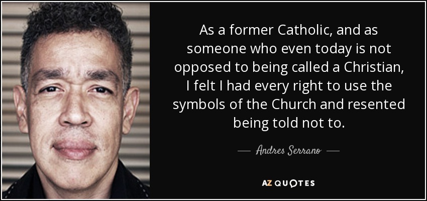 As a former Catholic, and as someone who even today is not opposed to being called a Christian, I felt I had every right to use the symbols of the Church and resented being told not to. - Andres Serrano