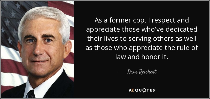 As a former cop, I respect and appreciate those who've dedicated their lives to serving others as well as those who appreciate the rule of law and honor it. - Dave Reichert