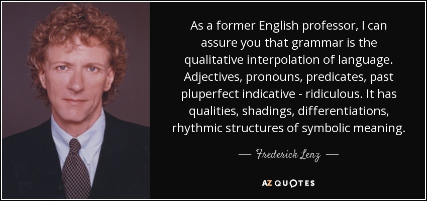 As a former English professor, I can assure you that grammar is the qualitative interpolation of language. Adjectives, pronouns, predicates, past pluperfect indicative - ridiculous. It has qualities, shadings, differentiations, rhythmic structures of symbolic meaning. - Frederick Lenz