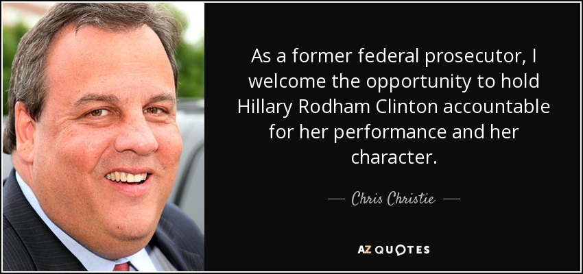 As a former federal prosecutor, I welcome the opportunity to hold Hillary Rodham Clinton accountable for her performance and her character. - Chris Christie