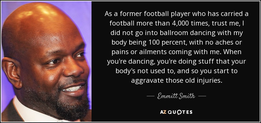 As a former football player who has carried a football more than 4,000 times, trust me, I did not go into ballroom dancing with my body being 100 percent, with no aches or pains or ailments coming with me. When you're dancing, you're doing stuff that your body's not used to, and so you start to aggravate those old injuries. - Emmitt Smith