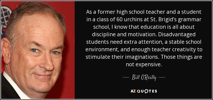 As a former high school teacher and a student in a class of 60 urchins at St. Brigid's grammar school, I know that education is all about discipline and motivation. Disadvantaged students need extra attention, a stable school environment, and enough teacher creativity to stimulate their imaginations. Those things are not expensive. - Bill O'Reilly