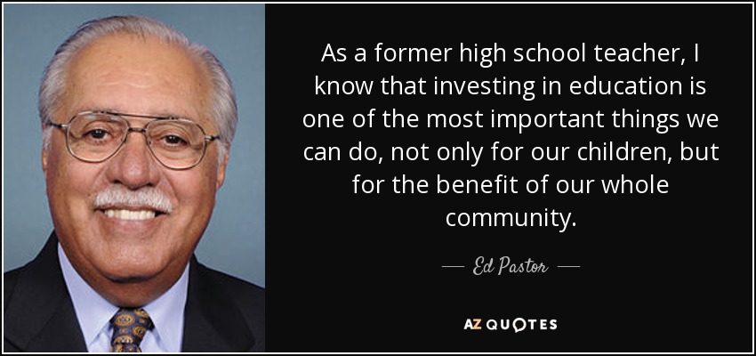 As a former high school teacher, I know that investing in education is one of the most important things we can do, not only for our children, but for the benefit of our whole community. - Ed Pastor