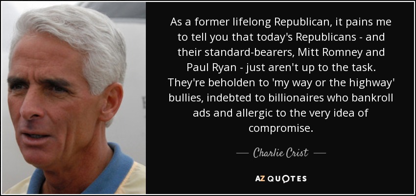 As a former lifelong Republican, it pains me to tell you that today's Republicans - and their standard-bearers, Mitt Romney and Paul Ryan - just aren't up to the task. They're beholden to 'my way or the highway' bullies, indebted to billionaires who bankroll ads and allergic to the very idea of compromise. - Charlie Crist